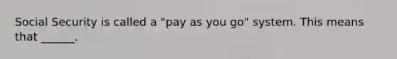 Social Security is called a "pay as you go" system. This means that ______.