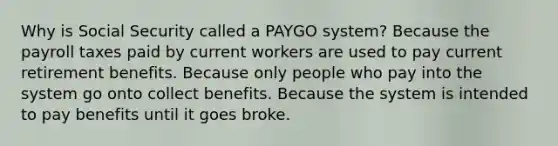 Why is Social Security called a PAYGO system? Because the payroll taxes paid by current workers are used to pay current retirement benefits. Because only people who pay into the system go onto collect benefits. Because the system is intended to pay benefits until it goes broke.