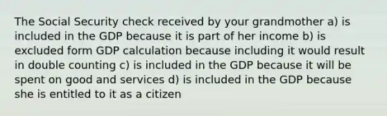 The Social Security check received by your grandmother a) is included in the GDP because it is part of her income b) is excluded form GDP calculation because including it would result in double counting c) is included in the GDP because it will be spent on good and services d) is included in the GDP because she is entitled to it as a citizen