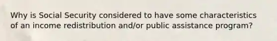 Why is Social Security considered to have some characteristics of an income redistribution and/or public assistance program?