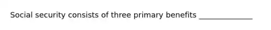 Social security consists of three primary benefits ______________