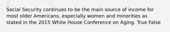 Social Security continues to be the main source of income for most older Americans, especially women and minorities as stated in the 2015 White House Conference on Aging. True False