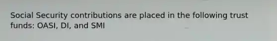 Social Security contributions are placed in the following trust funds: OASI, DI, and SMI