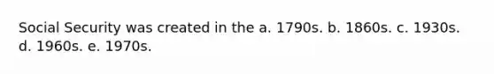 Social Security was created in the a. 1790s. b. 1860s. c. 1930s. d. 1960s. e. 1970s.