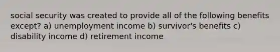 social security was created to provide all of the following benefits except? a) unemployment income b) survivor's benefits c) disability income d) retirement income