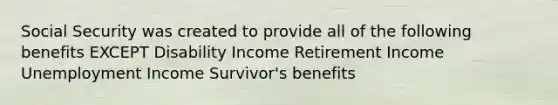 Social Security was created to provide all of the following benefits EXCEPT Disability Income Retirement Income Unemployment Income Survivor's benefits