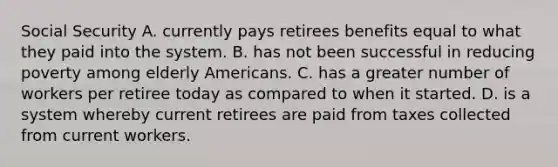 Social Security A. currently pays retirees benefits equal to what they paid into the system. B. has not been successful in reducing poverty among elderly Americans. C. has a greater number of workers per retiree today as compared to when it started. D. is a system whereby current retirees are paid from taxes collected from current workers.