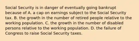 Social Security is in danger of eventually going bankrupt because of A. a cap on earnings subject to the Social Security tax. B. the growth in the number of retired people relative to the working population. C. the growth in the number of disabled persons relative to the working population. D. the failure of Congress to raise Social Security taxes.