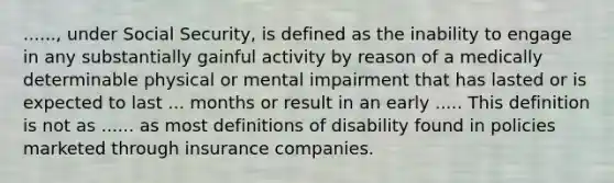 ......, under Social Security, is defined as the inability to engage in any substantially gainful activity by reason of a medically determinable physical or mental impairment that has lasted or is expected to last ... months or result in an early ..... This definition is not as ...... as most definitions of disability found in policies marketed through insurance companies.