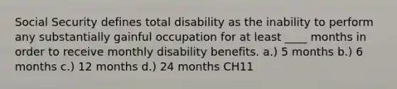 Social Security defines total disability as the inability to perform any substantially gainful occupation for at least ____ months in order to receive monthly disability benefits. a.) 5 months b.) 6 months c.) 12 months d.) 24 months CH11