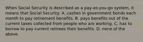 When Social Security is described as a pay-as-you-go system, it means that Social Security: A. cashes in government bonds each month to pay retirement benefits. B. pays benefits out of the current taxes collected from people who are working. C. has to borrow to pay current retirees their benefits. D. none of the above.