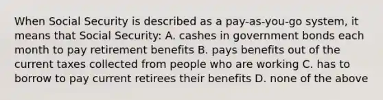 When Social Security is described as a pay-as-you-go system, it means that Social Security: A. cashes in government bonds each month to pay retirement benefits B. pays benefits out of the current taxes collected from people who are working C. has to borrow to pay current retirees their benefits D. none of the above