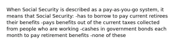 When Social Security is described as a pay-as-you-go system, it means that Social Security: -has to borrow to pay current retirees their benefits -pays benefits out of the current taxes collected from people who are working -cashes in government bonds each month to pay retirement benefits -none of these