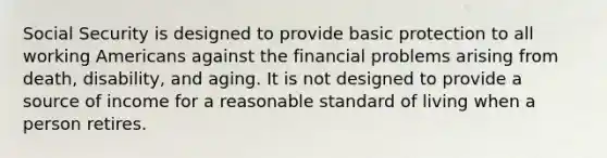 Social Security is designed to provide basic protection to all working Americans against the financial problems arising from death, disability, and aging. It is not designed to provide a source of income for a reasonable standard of living when a person retires.