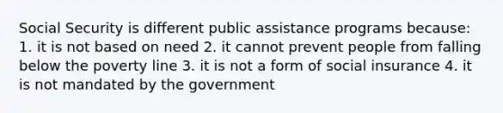 Social Security is different public assistance programs because: 1. it is not based on need 2. it cannot prevent people from falling below the poverty line 3. it is not a form of social insurance 4. it is not mandated by the government