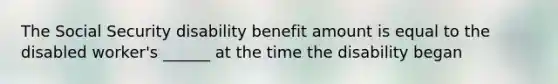 The Social Security disability benefit amount is equal to the disabled worker's ______ at the time the disability began