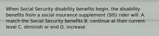 When Social Security disability benefits begin, the disability benefits from a social insurance supplement (SIS) rider will: A. match the Social Security benefits B. continue at their current level C. diminish or end D. increase