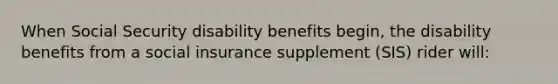 When Social Security disability benefits begin, the disability benefits from a social insurance supplement (SIS) rider will: