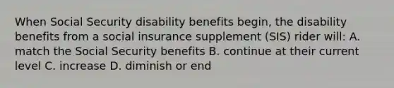 When Social Security disability benefits begin, the disability benefits from a social insurance supplement (SIS) rider will: A. match the Social Security benefits B. continue at their current level C. increase D. diminish or end