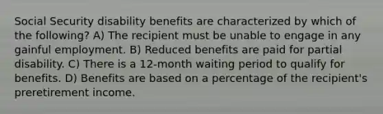 Social Security disability benefits are characterized by which of the following? A) The recipient must be unable to engage in any gainful employment. B) Reduced benefits are paid for partial disability. C) There is a 12-month waiting period to qualify for benefits. D) Benefits are based on a percentage of the recipient's preretirement income.