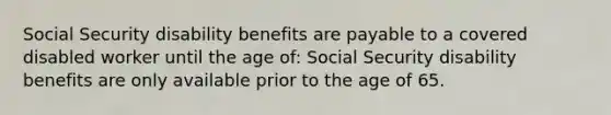 Social Security disability benefits are payable to a covered disabled worker until the age of: Social Security disability benefits are only available prior to the age of 65.