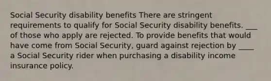 Social Security disability benefits There are stringent requirements to qualify for Social Security disability benefits. ___ of those who apply are rejected. To provide benefits that would have come from Social Security, guard against rejection by ____ a Social Security rider when purchasing a disability income insurance policy.