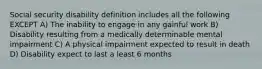 Social security disability definition includes all the following EXCEPT A) The inability to engage in any gainful work B) Disability resulting from a medically determinable mental impairment C) A physical impairment expected to result in death D) Disability expect to last a least 6 months