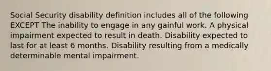 Social Security disability definition includes all of the following EXCEPT The inability to engage in any gainful work. A physical impairment expected to result in death. Disability expected to last for at least 6 months. Disability resulting from a medically determinable mental impairment.