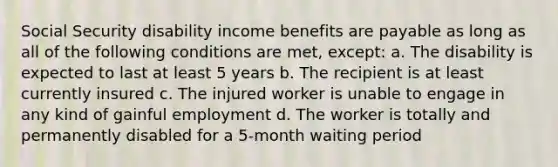 Social Security disability income benefits are payable as long as all of the following conditions are met, except: a. The disability is expected to last at least 5 years b. The recipient is at least currently insured c. The injured worker is unable to engage in any kind of gainful employment d. The worker is totally and permanently disabled for a 5-month waiting period