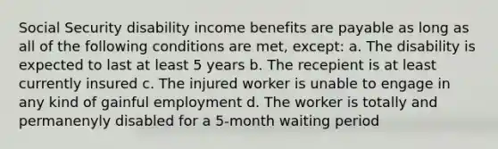 Social Security disability income benefits are payable as long as all of the following conditions are met, except: a. The disability is expected to last at least 5 years b. The recepient is at least currently insured c. The injured worker is unable to engage in any kind of gainful employment d. The worker is totally and permanenyly disabled for a 5-month waiting period