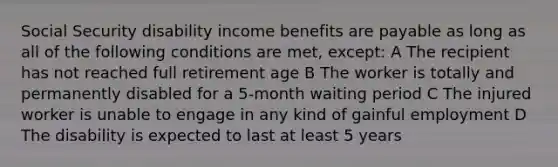 Social Security disability income benefits are payable as long as all of the following conditions are met, except: A The recipient has not reached full retirement age B The worker is totally and permanently disabled for a 5-month waiting period C The injured worker is unable to engage in any kind of gainful employment D The disability is expected to last at least 5 years