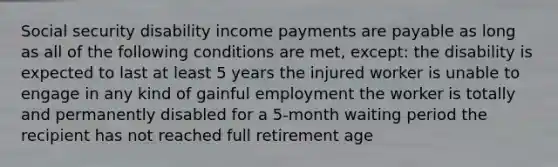 Social security disability income payments are payable as long as all of the following conditions are met, except: the disability is expected to last at least 5 years the injured worker is unable to engage in any kind of gainful employment the worker is totally and permanently disabled for a 5-month waiting period the recipient has not reached full retirement age