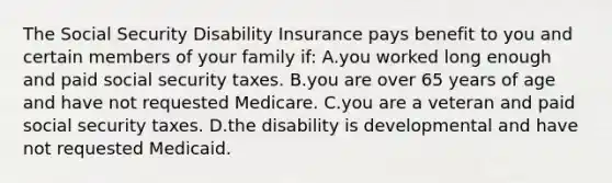 The Social Security Disability Insurance pays benefit to you and certain members of your family if: A.you worked long enough and paid social security taxes. B.you are over 65 years of age and have not requested Medicare. C.you are a veteran and paid social security taxes. D.the disability is developmental and have not requested Medicaid.