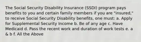 The Social Security Disability Insurance (SSDI) program pays benefits to you and certain family members if you are "insured," to receive Social Security Disability benefits, one must: a. Apply for Supplemental Security Income b. Be of any age c. Have Medicaid d. Pass the recent work and duration of work tests e. a & b f. All the Above