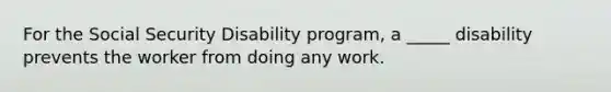 For the Social Security Disability program, a _____ disability prevents the worker from doing any work.