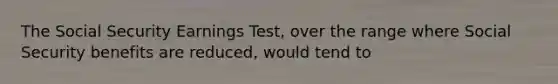 The Social Security Earnings Test, over the range where Social Security benefits are reduced, would tend to