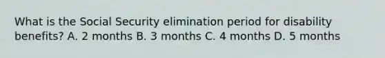 What is the Social Security elimination period for disability benefits? A. 2 months B. 3 months C. 4 months D. 5 months