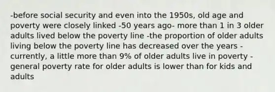 -before social security and even into the 1950s, old age and poverty were closely linked -50 years ago- more than 1 in 3 older adults lived below the poverty line -the proportion of older adults living below the poverty line has decreased over the years -currently, a little more than 9% of older adults live in poverty -general poverty rate for older adults is lower than for kids and adults