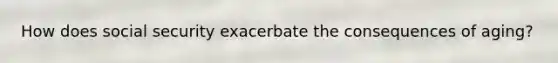 How does social security exacerbate the consequences of aging?