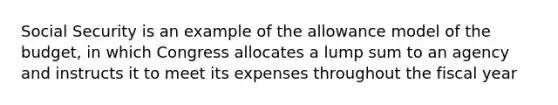 Social Security is an example of the allowance model of the budget, in which Congress allocates a lump sum to an agency and instructs it to meet its expenses throughout the fiscal year