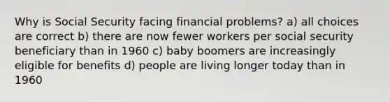 Why is Social Security facing financial problems? a) all choices are correct b) there are now fewer workers per social security beneficiary than in 1960 c) baby boomers are increasingly eligible for benefits d) people are living longer today than in 1960