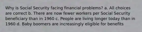 Why is Social Security facing financial problems? a. All choices are correct b. There are now fewer workers per Social Security beneficiary than in 1960 c. People are living longer today than in 1960 d. Baby boomers are increasingly eligible for benefits