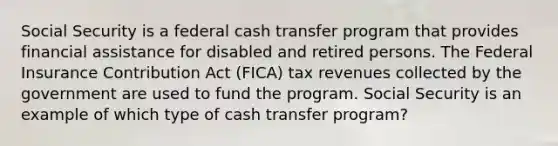 Social Security is a federal cash transfer program that provides financial assistance for disabled and retired persons. The Federal Insurance Contribution Act (FICA) tax revenues collected by the government are used to fund the program. Social Security is an example of which type of cash transfer program?