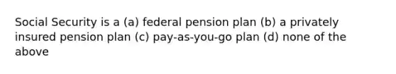 Social Security is a (a) federal pension plan (b) a privately insured pension plan (c) pay-as-you-go plan (d) none of the above