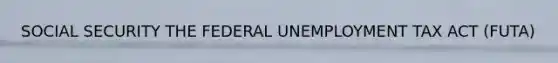 SOCIAL SECURITY THE FEDERAL UNEMPLOYMENT TAX ACT (FUTA)