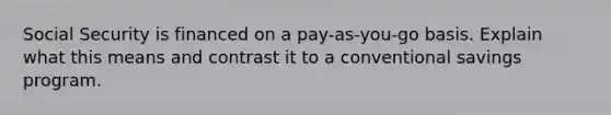 Social Security is financed on a pay-as-you-go basis. Explain what this means and contrast it to a conventional savings program.