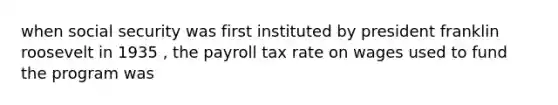 when social security was first instituted by president franklin roosevelt in 1935 , the payroll tax rate on wages used to fund the program was