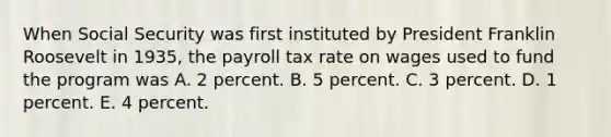 When Social Security was first instituted by President Franklin Roosevelt in 1935, the payroll tax rate on wages used to fund the program was A. 2 percent. B. 5 percent. C. 3 percent. D. 1 percent. E. 4 percent.