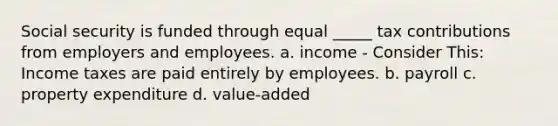 Social security is funded through equal _____ tax contributions from employers and employees. a. income - Consider This: Income taxes are paid entirely by employees. b. payroll c. property expenditure d. value-added