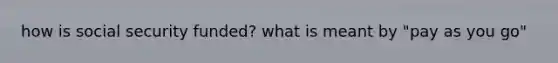 how is social security funded? what is meant by "pay as you go"